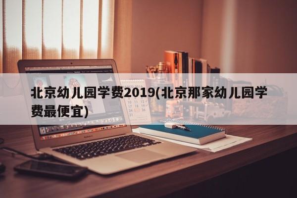 北京幼儿园学费2019(北京那家幼儿园学费最便宜)